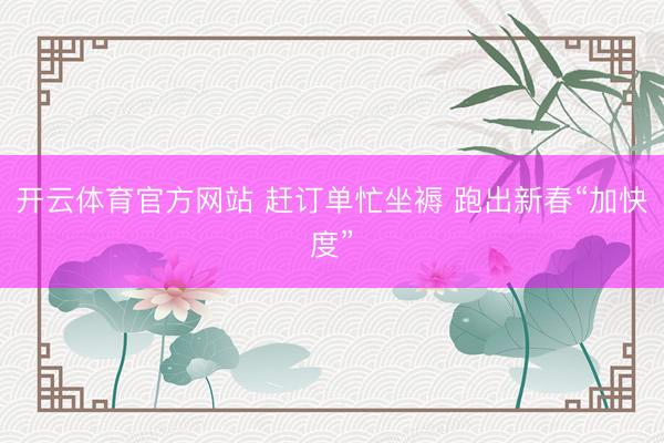 开云体育官方网站 赶订单忙坐褥 跑出新春“加快度”