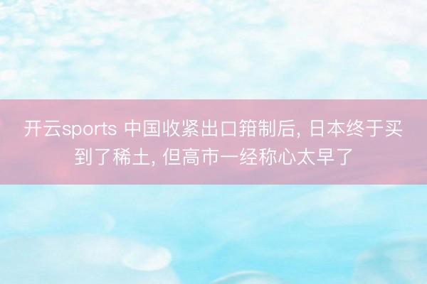 开云sports 中国收紧出口箝制后， 日本终于买到了稀土， 但高市一经称心太早了