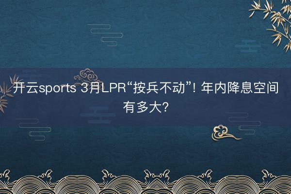 开云sports 3月LPR“按兵不动”! 年内降息空间有多大?