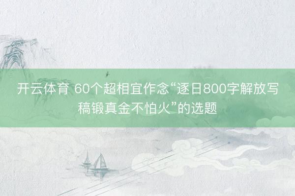 开云体育 60个超相宜作念“逐日800字解放写稿锻真金不怕火”的选题